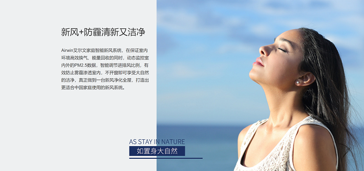 艾尔文新风系统-新风+防霾清新又洁净。Airwin艾尔文家庭智能新风系统，在保证室内环境高效换气、能量回收的同时，动态监控室内外的PM2.5数据，智能调节进排风比例，有效防止雾霾渗透室内，不开窗即可享受大自然的洁净，真正做到一台新风净化全屋，打造出更适合中国家庭使用的新风系统。